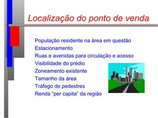 Localização do ponto de venda
População residente na área em questão
Estacionamento
Ruas e avenidas para circulação e acesso
Visibilidade do prédio
Zoneamento existente
Tamanho da área
Tráfego de pedestres
Renda “per capita” da região
 