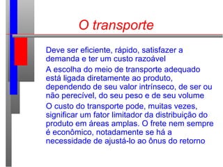 O transporte
Deve ser eficiente, rápido, satisfazer a
demanda e ter um custo razoável
A escolha do meio de transporte adequado
está ligada diretamente ao produto,
dependendo de seu valor intrínseco, de ser ou
não perecível, do seu peso e de seu volume
O custo do transporte pode, muitas vezes,
significar um fator limitador da distribuição do
produto em áreas amplas. O frete nem sempre
é econômico, notadamente se há a
necessidade de ajustá-lo ao ônus do retorno
 