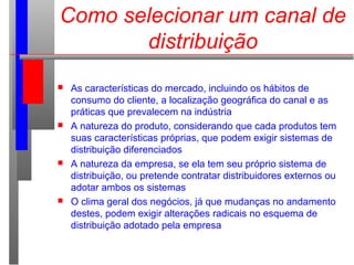 Como selecionar um canal de
distribuição
 As características do mercado, incluindo os hábitos de
consumo do cliente, a localização geográfica do canal e as
práticas que prevalecem na indústria
 A natureza do produto, considerando que cada produtos tem
suas características próprias, que podem exigir sistemas de
distribuição diferenciados
 A natureza da empresa, se ela tem seu próprio sistema de
distribuição, ou pretende contratar distribuidores externos ou
adotar ambos os sistemas
 O clima geral dos negócios, já que mudanças no andamento
destes, podem exigir alterações radicais no esquema de
distribuição adotado pela empresa
 