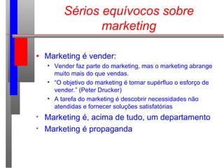 Sérios equívocos sobre
marketing
• Marketing é vender:
• Vender faz parte do marketing, mas o marketing abrange
muito mais do que vendas.
• “O objetivo do marketing é tornar supérfluo o esforço de
vender.” (Peter Drucker)
• A tarefa do marketing é descobrir necessidades não
atendidas e fornecer soluções satisfatórias
• Marketing é, acima de tudo, um departamento
• Marketing é propaganda
 