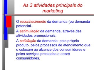 As 3 atividades principais do
marketing
O reconhecimento da demanda (ou demanda
potencial.
A estimulação da demanda, através das
atividades promocionais.
A satisfação da demanda: pelo próprio
produto, pelos processos de atendimento que
o colocam ao alcance dos consumidores e
pelos serviços prestados a esses
consumidores.
 