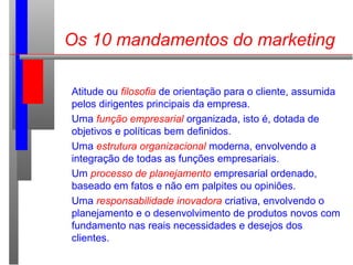 Os 10 mandamentos do marketing
Atitude ou filosofia de orientação para o cliente, assumida
pelos dirigentes principais da empresa.
Uma função empresarial organizada, isto é, dotada de
objetivos e políticas bem definidos.
Uma estrutura organizacional moderna, envolvendo a
integração de todas as funções empresariais.
Um processo de planejamento empresarial ordenado,
baseado em fatos e não em palpites ou opiniões.
Uma responsabilidade inovadora criativa, envolvendo o
planejamento e o desenvolvimento de produtos novos com
fundamento nas reais necessidades e desejos dos
clientes.
 