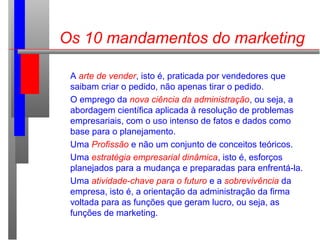 Os 10 mandamentos do marketing
A arte de vender, isto é, praticada por vendedores que
saibam criar o pedido, não apenas tirar o pedido.
O emprego da nova ciência da administração, ou seja, a
abordagem científica aplicada à resolução de problemas
empresariais, com o uso intenso de fatos e dados como
base para o planejamento.
Uma Profissão e não um conjunto de conceitos teóricos.
Uma estratégia empresarial dinâmica, isto é, esforços
planejados para a mudança e preparadas para enfrentá-la.
Uma atividade-chave para o futuro e a sobrevivência da
empresa, isto é, a orientação da administração da firma
voltada para as funções que geram lucro, ou seja, as
funções de marketing.
 