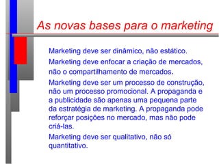 As novas bases para o marketing
Marketing deve ser dinâmico, não estático.
Marketing deve enfocar a criação de mercados,
não o compartilhamento de mercados.
Marketing deve ser um processo de construção,
não um processo promocional. A propaganda e
a publicidade são apenas uma pequena parte
da estratégia de marketing. A propaganda pode
reforçar posições no mercado, mas não pode
criá-las.
Marketing deve ser qualitativo, não só
quantitativo.
 