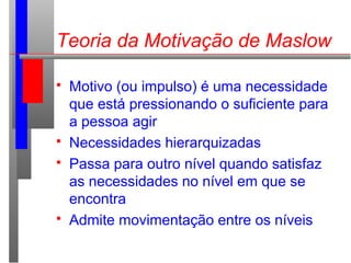  Motivo (ou impulso) é uma necessidade
que está pressionando o suficiente para
a pessoa agir
 Necessidades hierarquizadas
 Passa para outro nível quando satisfaz
as necessidades no nível em que se
encontra
 Admite movimentação entre os níveis
Teoria da Motivação de Maslow
 