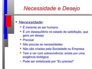  Necessidade:
 É inerente ao ser humano
 É um desequilíbrio no estado de satisfação, que
gera um desejo
 Precisar
 São poucas as necessidades
 Não são criadas pela Sociedade ou Empresa
 Tem a ver com sobrevivência: existe por uma
exigência biológica
• Pode ser sintetizada por “Eu preciso!”
Necessidade e Desejo
 