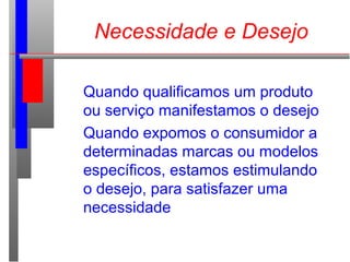 Quando qualificamos um produto
ou serviço manifestamos o desejo
Quando expomos o consumidor a
determinadas marcas ou modelos
específicos, estamos estimulando
o desejo, para satisfazer uma
necessidade
Necessidade e Desejo
 