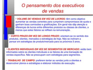 O pensamento dos executivos
de vendas
• VOLUME DE VENDAS EM VEZ DE LUCROS: têm como objetivo
aumentar as vendas correntes para cumprirem compromissos de quota e
ganham boas comissões e gratificações. Em geral não dãp atenção a
diferenças de lucros entre diferentes produtos ou classes de clientes, a
menos que estes fatores se reflitam na remuneração.
• CURTO PRAZO EM VEZ DE LONGO PRAZO: orientam-se no sentido dos
produtos, clientes, mercados e estratégias de hoje. Não se inclinam a
pensar em estratégias de produto/mercado para os próximos 5 anos.
• CLIENTES INDIVIDUAIS EM VEZ DE SEGMENTOS DE MERCADO: estão bem
informados sobre os clientes individuais e os fatores de uma transação de
vendas específica. Não se preocupam com estratégias para segmentos.
• TRABALHO DE CAMPO: preferem tentar as vendas junto a clientes a
desenvolver planos e estratégias e elaborar métodos de execução.
 