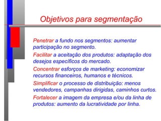 Objetivos para segmentação
Penetrar a fundo nos segmentos: aumentar
participação no segmento.
Facilitar a aceitação dos produtos: adaptação dos
desejos específicos do mercado.
Concentrar esforços de marketing: economizar
recursos financeiros, humanos e técnicos.
Simplificar o processo de distribuição: menos
vendedores, campanhas dirigidas, caminhos curtos.
Fortalecer a imagem da empresa e/ou da linha de
produtos: aumento da lucratividade por linha.
 