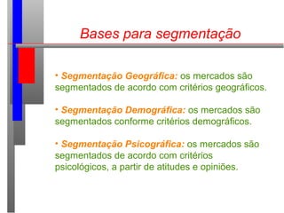 Bases para segmentação
• Segmentação Geográfica: os mercados são
segmentados de acordo com critérios geográficos.
• Segmentação Demográfica: os mercados são
segmentados conforme critérios demográficos.
• Segmentação Psicográfica: os mercados são
segmentados de acordo com critérios
psicológicos, a partir de atitudes e opiniões.
 
