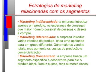 Estratégias de marketing
relacionadas com os segmentos
• Marketing Indiferenciado: a empresa introduz
apenas um produto, na esperança de conseguir
que maior número possível de pessoas o deseje
e compre.
• Marketing Diferenciado: a empresa introduz
várias versões do produto, cada uma apelando
para um grupo diferente. Gera maiores vendas
totais, mas aumenta os custos de produção e
comercialização.
• Marketing Concentrado: a empresa busca um
segmento específico e desenvolve para ele o
produto ideal. Reduz custos, mas aumenta riscos.
 