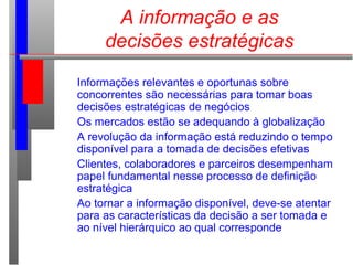 A informação e as
decisões estratégicas
Informações relevantes e oportunas sobre
concorrentes são necessárias para tomar boas
decisões estratégicas de negócios
Os mercados estão se adequando à globalização
A revolução da informação está reduzindo o tempo
disponível para a tomada de decisões efetivas
Clientes, colaboradores e parceiros desempenham
papel fundamental nesse processo de definição
estratégica
Ao tornar a informação disponível, deve-se atentar
para as características da decisão a ser tomada e
ao nível hierárquico ao qual corresponde
 