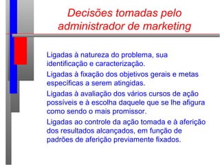 Decisões tomadas pelo
administrador de marketing
Ligadas à natureza do problema, sua
identificação e caracterização.
Ligadas à fixação dos objetivos gerais e metas
específicas a serem atingidas.
Ligadas à avaliação dos vários cursos de ação
possíveis e à escolha daquele que se lhe afigura
como sendo o mais promissor.
Ligadas ao controle da ação tomada e à aferição
dos resultados alcançados, em função de
padrões de aferição previamente fixados.
 