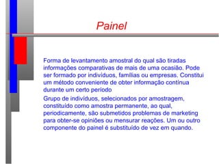 Painel
Forma de levantamento amostral do qual são tiradas
informações comparativas de mais de uma ocasião. Pode
ser formado por indivíduos, famílias ou empresas. Constitui
um método conveniente de obter informação contínua
durante um certo período
Grupo de indivíduos, selecionados por amostragem,
constituído como amostra permanente, ao qual,
periodicamente, são submetidos problemas de marketing
para obter-se opiniões ou mensurar reações. Um ou outro
componente do painel é substituído de vez em quando.
 
