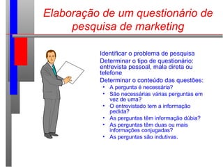 Elaboração de um questionário de
pesquisa de marketing
Identificar o problema de pesquisa
Determinar o tipo de questionário:
entrevista pessoal, mala direta ou
telefone
Determinar o conteúdo das questões:
• A pergunta é necessária?
• São necessárias várias perguntas em
vez de uma?
• O entrevistado tem a informação
pedida?
• As perguntas têm informação dúbia?
• As perguntas têm duas ou mais
informações conjugadas?
• As perguntas são indutivas.
 