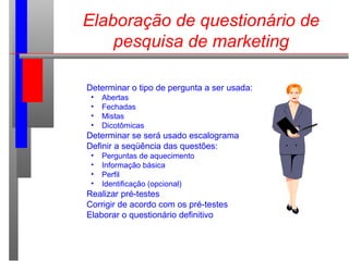 Elaboração de questionário de
pesquisa de marketing
Determinar o tipo de pergunta a ser usada:
• Abertas
• Fechadas
• Mistas
• Dicotômicas
Determinar se será usado escalograma
Definir a seqüência das questões:
• Perguntas de aquecimento
• Informação básica
• Perfil
• Identificação (opcional)
Realizar pré-testes
Corrigir de acordo com os pré-testes
Elaborar o questionário definitivo
 