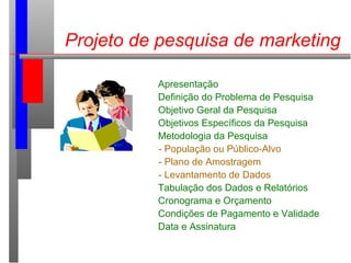 Projeto de pesquisa de marketing
Apresentação
Definição do Problema de Pesquisa
Objetivo Geral da Pesquisa
Objetivos Específicos da Pesquisa
Metodologia da Pesquisa
- População ou Público-Alvo
- Plano de Amostragem
- Levantamento de Dados
Tabulação dos Dados e Relatórios
Cronograma e Orçamento
Condições de Pagamento e Validade
Data e Assinatura
 