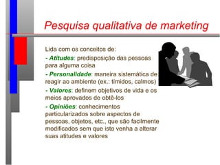 Pesquisa qualitativa de marketing
Lida com os conceitos de:
- Atitudes: predisposição das pessoas
para alguma coisa
- Personalidade: maneira sistemática de
reagir ao ambiente (ex.: tímidos, calmos)
- Valores: definem objetivos de vida e os
meios aprovados de obtê-los
- Opiniões: conhecimentos
particularizados sobre aspectos de
pessoas, objetos, etc., que são facilmente
modificados sem que isto venha a alterar
suas atitudes e valores
 