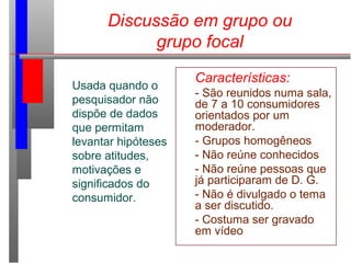Discussão em grupo ou
grupo focal
Usada quando o
pesquisador não
dispõe de dados
que permitam
levantar hipóteses
sobre atitudes,
motivações e
significados do
consumidor.
Características:
- São reunidos numa sala,
de 7 a 10 consumidores
orientados por um
moderador.
- Grupos homogêneos
- Não reúne conhecidos
- Não reúne pessoas que
já participaram de D. G.
- Não é divulgado o tema
a ser discutido.
- Costuma ser gravado
em vídeo
 