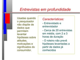 Entrevistas em profundidade
Usadas quando
o pesquisador
não dispõe de
dados que
permitam
levantar
hipóteses sobre
atitudes,
motivações e
significados do
consumidor.
Características:
- Entrevistado e
entrevistador
- Cerca de 20 entrevistas
em média, com 2 a 3
horas de duração
- O roteiro não prevê
hipóteses levantadas a
partir de dados já
conhecidos
 
