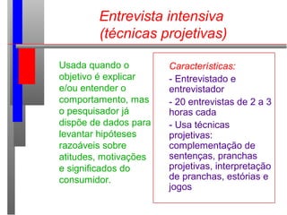 Entrevista intensiva
(técnicas projetivas)
Usada quando o
objetivo é explicar
e/ou entender o
comportamento, mas
o pesquisador já
dispõe de dados para
levantar hipóteses
razoáveis sobre
atitudes, motivações
e significados do
consumidor.
Características:
- Entrevistado e
entrevistador
- 20 entrevistas de 2 a 3
horas cada
- Usa técnicas
projetivas:
complementação de
sentenças, pranchas
projetivas, interpretação
de pranchas, estórias e
jogos
 