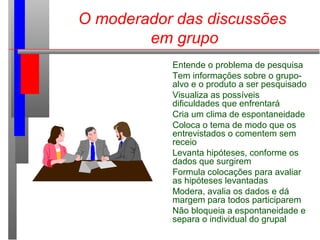 O moderador das discussões
em grupo
Entende o problema de pesquisa
Tem informações sobre o grupo-
alvo e o produto a ser pesquisado
Visualiza as possíveis
dificuldades que enfrentará
Cria um clima de espontaneidade
Coloca o tema de modo que os
entrevistados o comentem sem
receio
Levanta hipóteses, conforme os
dados que surgirem
Formula colocações para avaliar
as hipóteses levantadas
Modera, avalia os dados e dá
margem para todos participarem
Não bloqueia a espontaneidade e
separa o individual do grupal
 