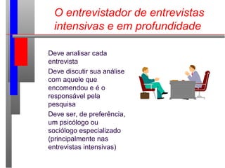 O entrevistador de entrevistas
intensivas e em profundidade
Deve analisar cada
entrevista
Deve discutir sua análise
com aquele que
encomendou e é o
responsável pela
pesquisa
Deve ser, de preferência,
um psicólogo ou
sociólogo especializado
(principalmente nas
entrevistas intensivas)
 