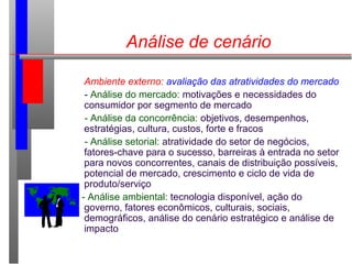 Análise de cenário
Ambiente externo: avaliação das atratividades do mercado
- Análise do mercado: motivações e necessidades do
consumidor por segmento de mercado
- Análise da concorrência: objetivos, desempenhos,
estratégias, cultura, custos, forte e fracos
- Análise setorial: atratividade do setor de negócios,
fatores-chave para o sucesso, barreiras à entrada no setor
para novos concorrentes, canais de distribuição possíveis,
potencial de mercado, crescimento e ciclo de vida de
produto/serviço
- Análise ambiental: tecnologia disponível, ação do
governo, fatores econômicos, culturais, sociais,
demográficos, análise do cenário estratégico e análise de
impacto
 