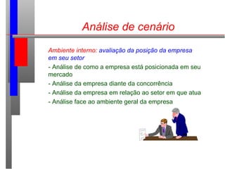 Análise de cenário
Ambiente interno: avaliação da posição da empresa
em seu setor
- Análise de como a empresa está posicionada em seu
mercado
- Análise da empresa diante da concorrência
- Análise da empresa em relação ao setor em que atua
- Análise face ao ambiente geral da empresa
 