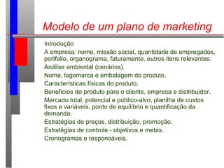 Modelo de um plano de marketing
Introdução
A empresa: nome, missão social, quantidade de empregados,
portfolio, organogram...