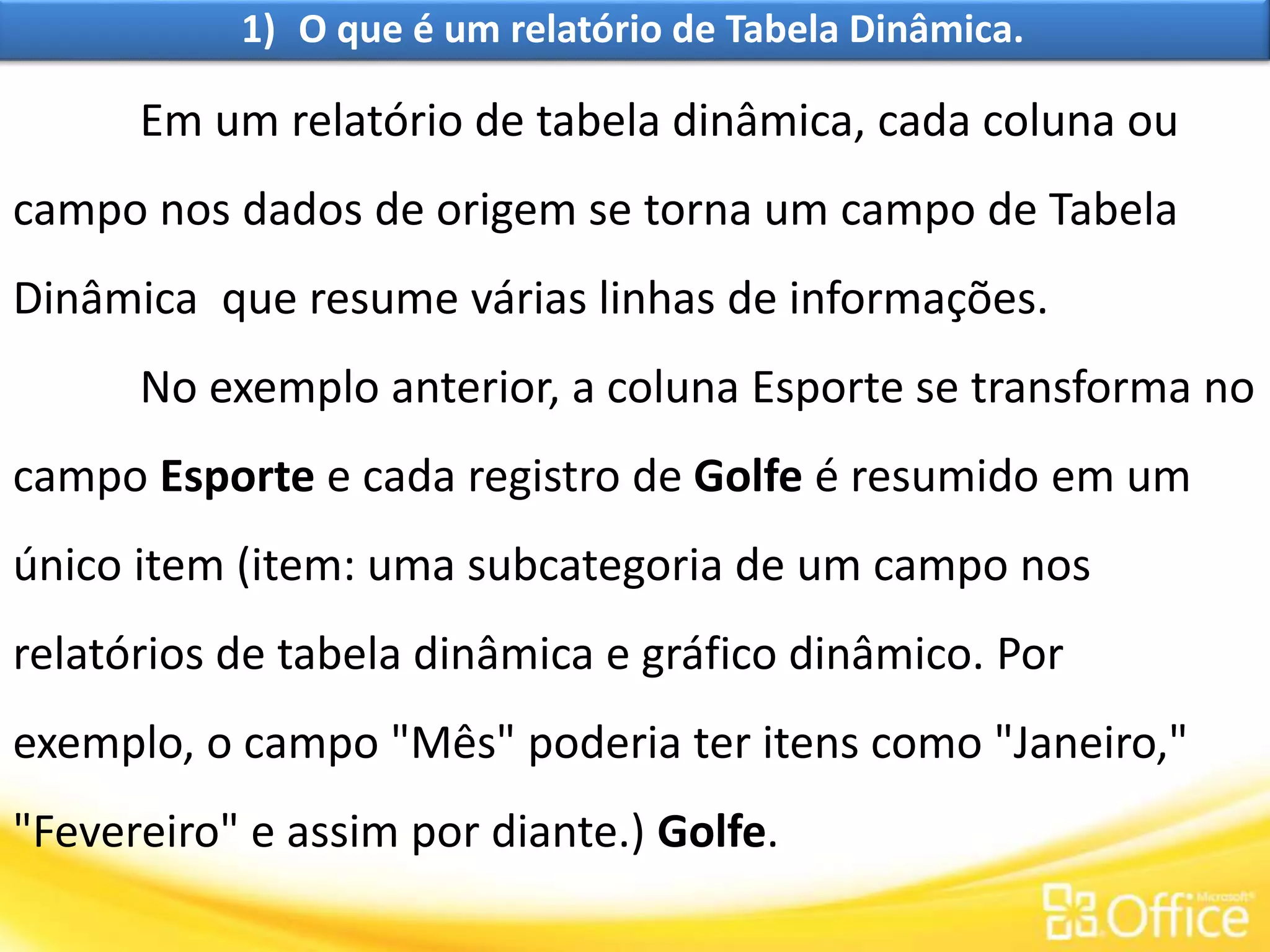 1) O que é um relatório de Tabela Dinâmica.
Em um relatório de tabela dinâmica, cada coluna ou
campo nos dados de origem se torna um campo de Tabela
Dinâmica que resume várias linhas de informações.
No exemplo anterior, a coluna Esporte se transforma no
campo Esporte e cada registro de Golfe é resumido em um
único item (item: uma subcategoria de um campo nos
relatórios de tabela dinâmica e gráfico dinâmico. Por
exemplo, o campo "Mês" poderia ter itens como "Janeiro,"
"Fevereiro" e assim por diante.) Golfe.
 