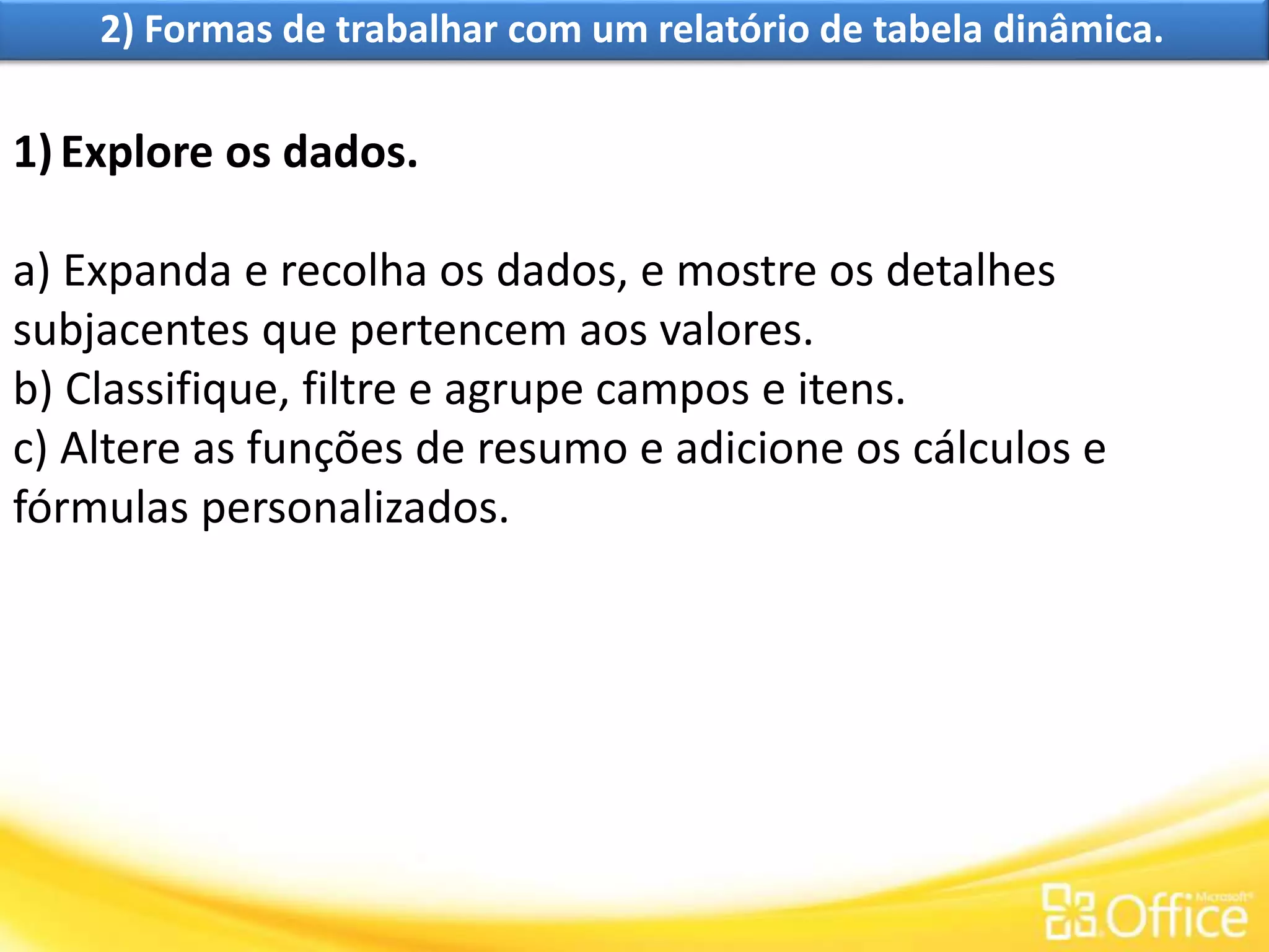 2) Formas de trabalhar com um relatório de tabela dinâmica.
1)Explore os dados.
a) Expanda e recolha os dados, e mostre os detalhes
subjacentes que pertencem aos valores.
b) Classifique, filtre e agrupe campos e itens.
c) Altere as funções de resumo e adicione os cálculos e
fórmulas personalizados.
 