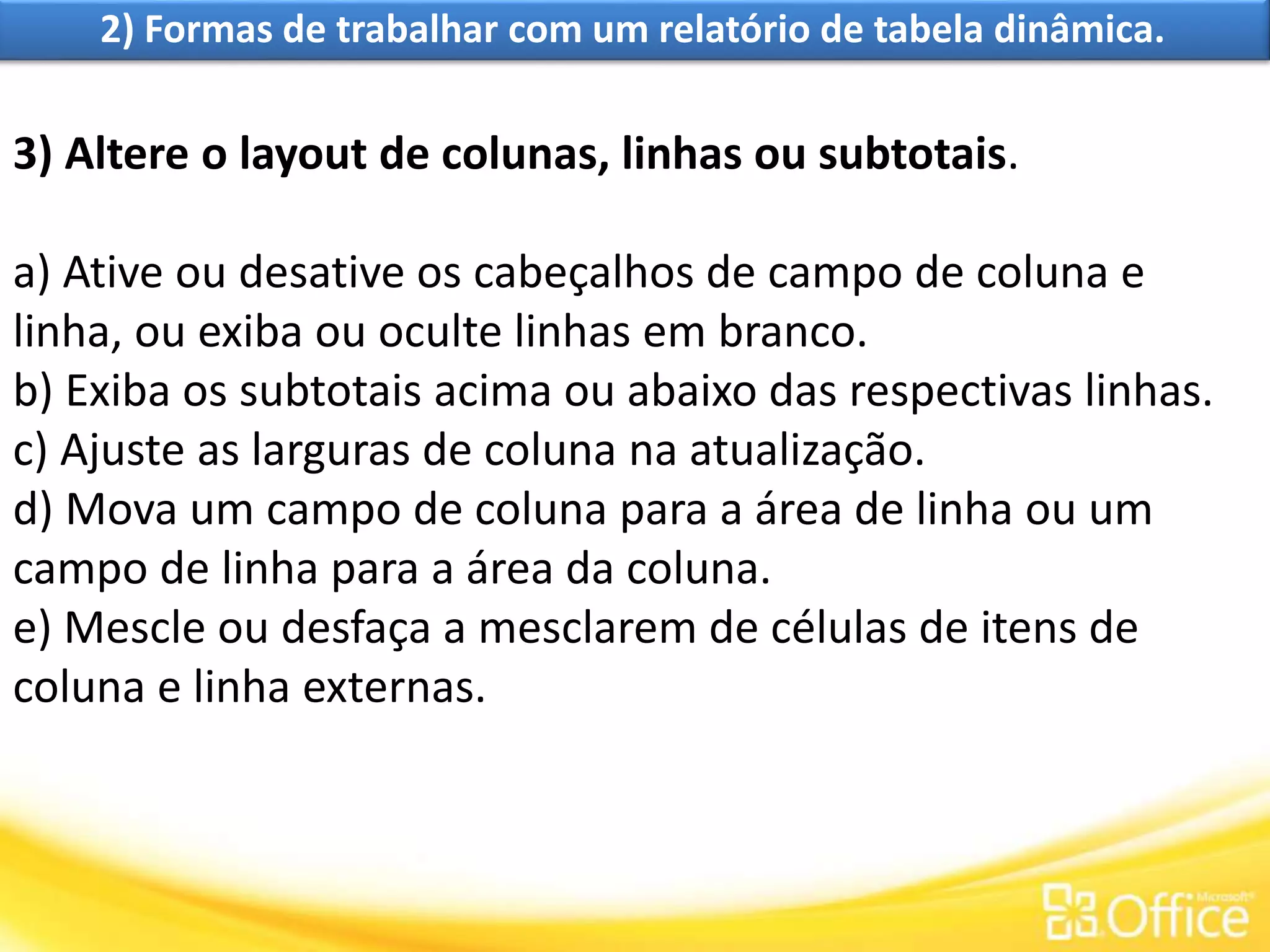 2) Formas de trabalhar com um relatório de tabela dinâmica.
3) Altere o layout de colunas, linhas ou subtotais.
a) Ative ou desative os cabeçalhos de campo de coluna e
linha, ou exiba ou oculte linhas em branco.
b) Exiba os subtotais acima ou abaixo das respectivas linhas.
c) Ajuste as larguras de coluna na atualização.
d) Mova um campo de coluna para a área de linha ou um
campo de linha para a área da coluna.
e) Mescle ou desfaça a mesclarem de células de itens de
coluna e linha externas.
 