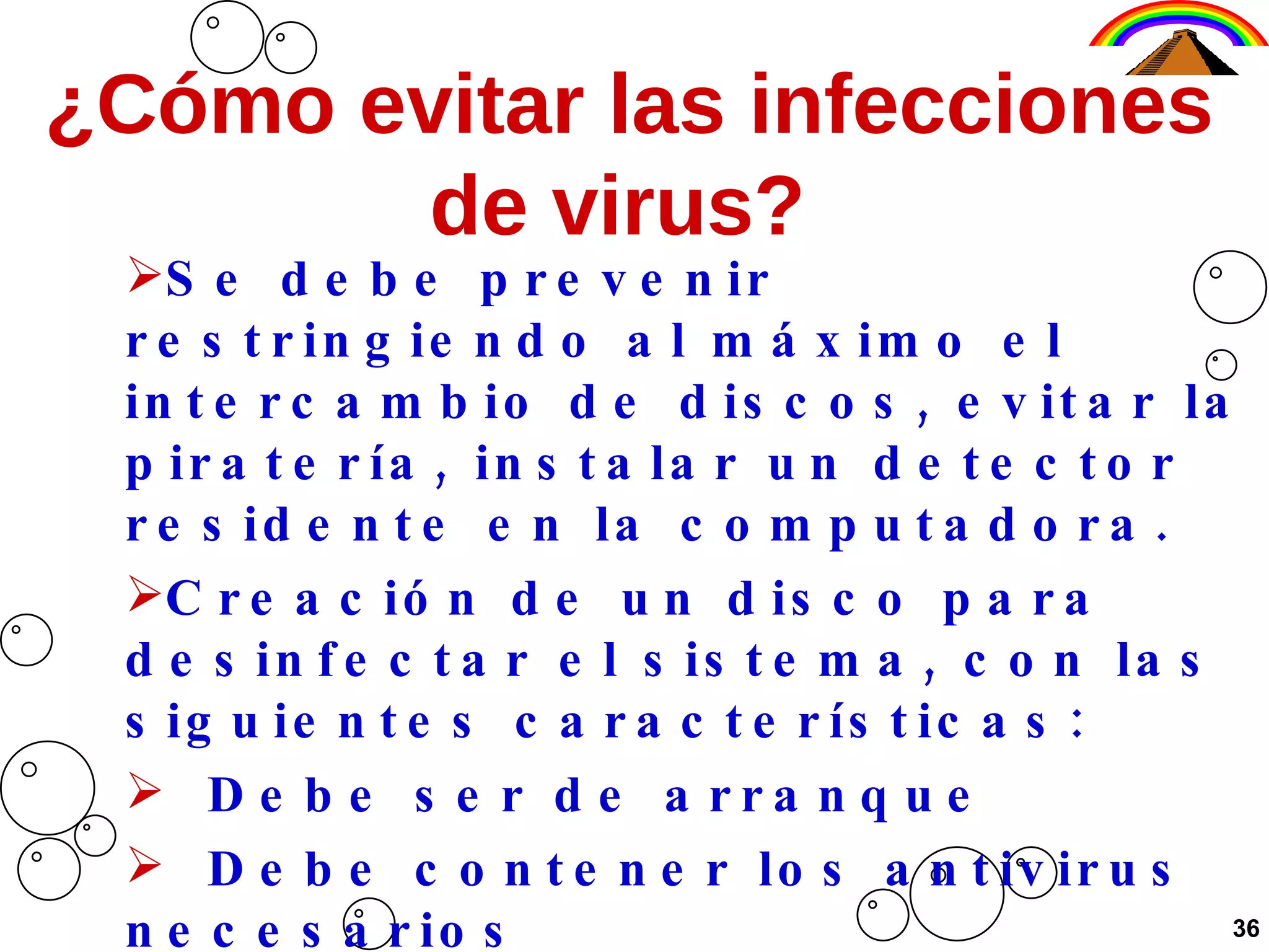 ¿Cómo evitar las infecciones de virus?  Se debe prevenir restringiendo al máximo el intercambio de discos, evitar la piratería, instalar un detector residente en la computadora. Creación de un disco para desinfectar el sistema, con las siguientes características: Debe ser de arranque Debe contener los antivirus necesarios Debe estar protegido y sólo usarlo para  desinfectar 36 