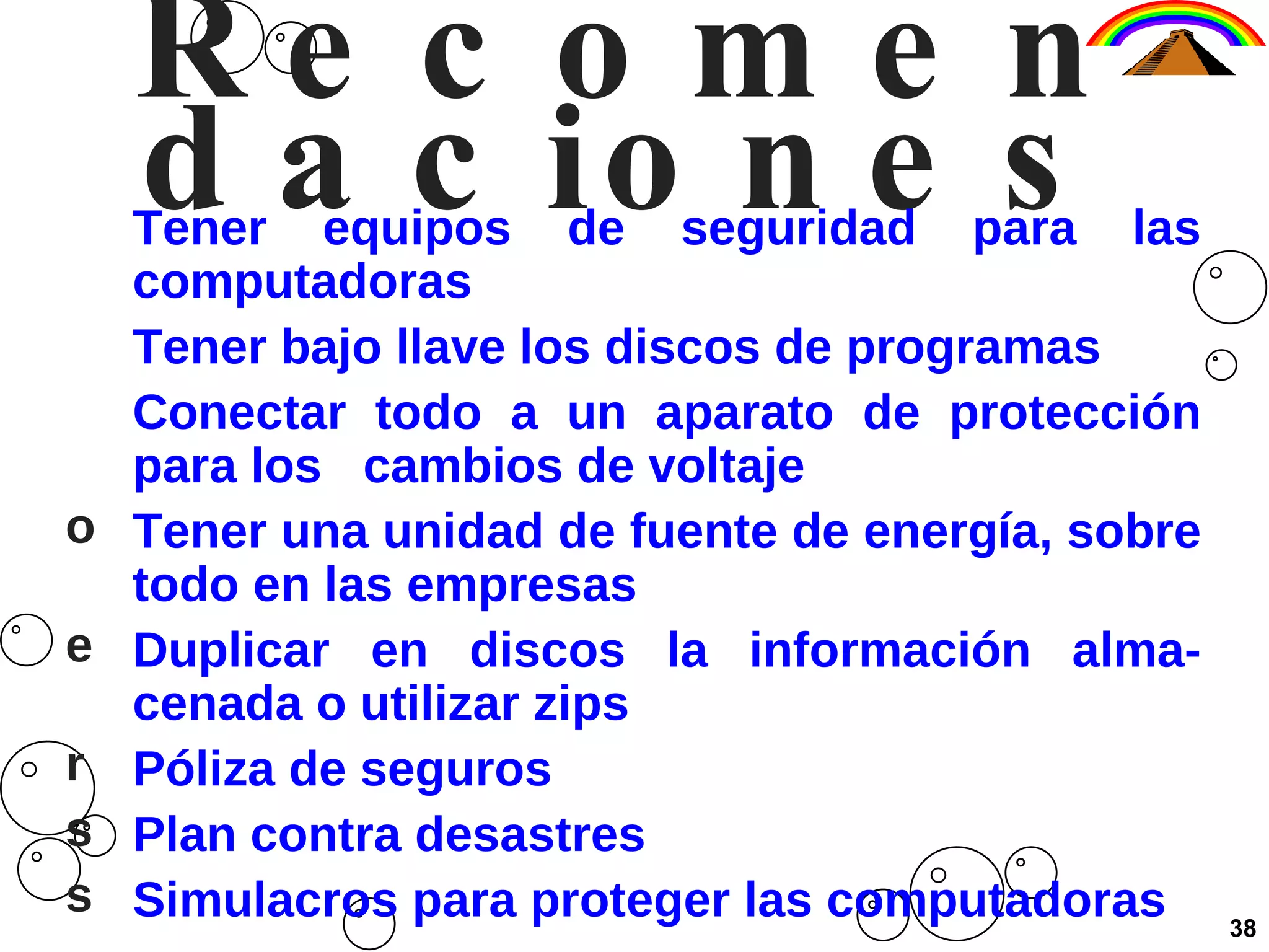 Recomendaciones Tener equipos de seguridad para las computadoras Tener bajo llave los discos de programas Conectar todo a un aparato de protección para los  cambios de voltaje Tener una unidad de fuente de energía, sobre todo en las empresas Duplicar en discos la información alma-cenada o utilizar zips Póliza de seguros Plan contra desastres Simulacros para proteger las computadoras 38 