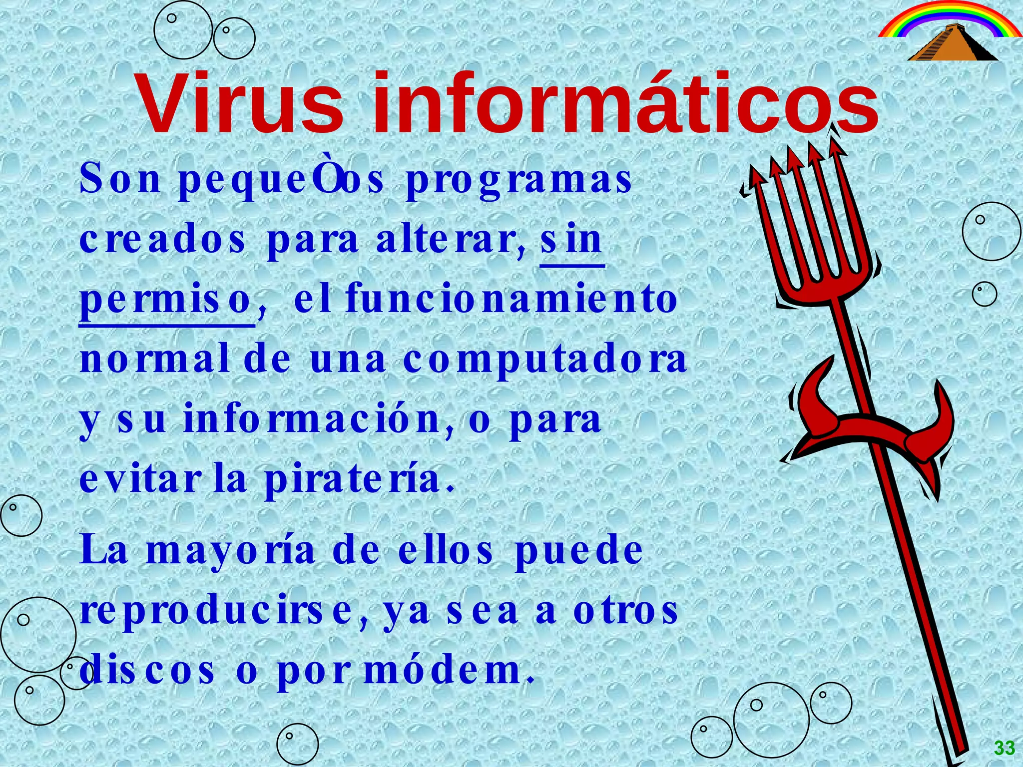 Virus informáticos Son pequeños programas creados para alterar,  sin   permiso ,  el funcionamiento normal de una computadora y su información, o para evitar la piratería. La mayoría de ellos puede reproducirse, ya sea a otros discos o por módem. 33 