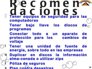 Re c ome n
  d a c io n e s
  Tener equipos de seguridad para las
  computadoras
  Tener bajo llave los discos de
  programas
  Conectar todo a un aparato de
  protección para los       cambios de
  voltaje
l Tener una unidad de fuente de
  energía, sobre todo en las empresas
o Duplicar en discos la información
  alma-cenada o utilizar zips
i Póliza de seguros
                                         38
 