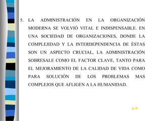 5. LA ADMINISTRACIÓN EN LA ORGANIZACIÓN
MODERNA SE VOLVIÓ VITAL E INDISPENSABLE. EN
UNA SOCIEDAD DE ORGANIZACIONES, DONDE LA
COMPLEJIDAD Y LA INTERDEPENDENCIA DE ÉSTAS
SON UN ASPECTO CRUCIAL, LA ADMINISTRACIÓN
SOBRESALE COMO EL FACTOR CLAVE, TANTO PARA
EL MEJORAMIENTO DE LA CALIDAD DE VIDA COMO
PARA SOLUCIÓN DE LOS PROBLEMAS MAS
COMPLEJOS QUE AFLIGEN A LA HUMANIDAD.
A-9
 