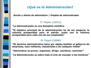 Acción y efecto de administrar / Empleo de administrador
F. Taylor (1911)
“La Administración es una disciplina científica
“El objetivo principal de la administración ha de ser asegurar la
máxima prosperidad para el patrón, junto con la máxima
prosperidad para cada uno de sus empleados”
H. Fayol (1908)
“Mi doctrina administrativa tiene por objeto facilitar el gobierno de
empresas, sean militares, industriales o de cualquier índole”
“Administrar es prever, organizar, dirigir, coordinar, controlar”
“La Administración es sobre todo el arte de manejar a los hombres”
¿Qué es la Administración?
 