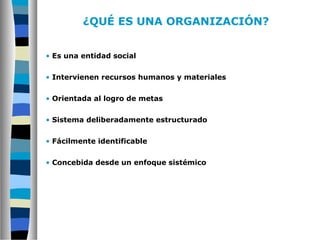 ¿QUÉ ES UNA ORGANIZACIÓN?
• Es una entidad social
• Intervienen recursos humanos y materiales
• Orientada al logro de metas
• Sistema deliberadamente estructurado
• Fácilmente identificable
• Concebida desde un enfoque sistémico
 