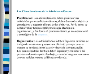 Las Cinco Funciones de la Administración son:
Planificación: Los administradores deben planificar sus
actividades para condiciones futuras, deben desarrollar objetivos
estratégicos y asegurar el logro de los objetivos. Por lo tanto, se
deben evaluar futuras contingencias que afectan a la
organización, y dar forma al panorama futuro ya sea operacional
o estratégico de la empresa.
Organización: Los administradores deben organizar la fuerza de
trabajo de una manera y estructura eficiente para que de esta
manera se puedan alinear las actividades de la organización.
Los administradores también deben capacitar y contratar a las
personas adecuadas para el trabajo, y siempre asegurar una mano
de obra suficientemente calificada y educada.
 