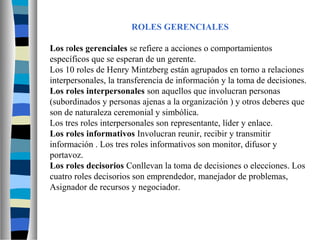 ROLES GERENCIALES
Los roles gerenciales se refiere a acciones o comportamientos
específicos que se esperan de un gerente.
Los 10 roles de Henry Mintzberg están agrupados en torno a relaciones
interpersonales, la transferencia de información y la toma de decisiones.
Los roles interpersonales son aquellos que involucran personas
(subordinados y personas ajenas a la organización ) y otros deberes que
son de naturaleza ceremonial y simbólica.
Los tres roles interpersonales son representante, líder y enlace.
Los roles informativos Involucran reunir, recibir y transmitir
información . Los tres roles informativos son monitor, difusor y
portavoz.
Los roles decisorios Conllevan la toma de decisiones o elecciones. Los
cuatro roles decisorios son emprendedor, manejador de problemas,
Asignador de recursos y negociador.
 