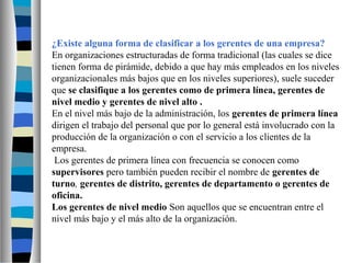 ¿Existe alguna forma de clasificar a los gerentes de una empresa?
En organizaciones estructuradas de forma tradicional (las cuales se dice
tienen forma de pirámide, debido a que hay más empleados en los niveles
organizacionales más bajos que en los niveles superiores), suele suceder
que se clasifique a los gerentes como de primera línea, gerentes de
nivel medio y gerentes de nivel alto .
En el nivel más bajo de la administración, los gerentes de primera línea
dirigen el trabajo del personal que por lo general está involucrado con la
producción de la organización o con el servicio a los clientes de la
empresa.
Los gerentes de primera línea con frecuencia se conocen como
supervisores pero también pueden recibir el nombre de gerentes de
turno, gerentes de distrito, gerentes de departamento o gerentes de
oficina.
Los gerentes de nivel medio Son aquellos que se encuentran entre el
nivel más bajo y el más alto de la organización.
 