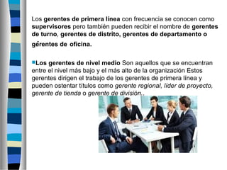 .
Los gerentes de primera línea con frecuencia se conocen como
supervisores pero también pueden recibir el nombre de gerentes
de turno, gerentes de distrito, gerentes de departamento o
gerentes de oficina.
Los gerentes de nivel medio Son aquellos que se encuentran
entre el nivel más bajo y el más alto de la organización Estos
gerentes dirigen el trabajo de los gerentes de primera línea y
pueden ostentar títulos como gerente regional, líder de proyecto,
gerente de tienda o gerente de división..
 