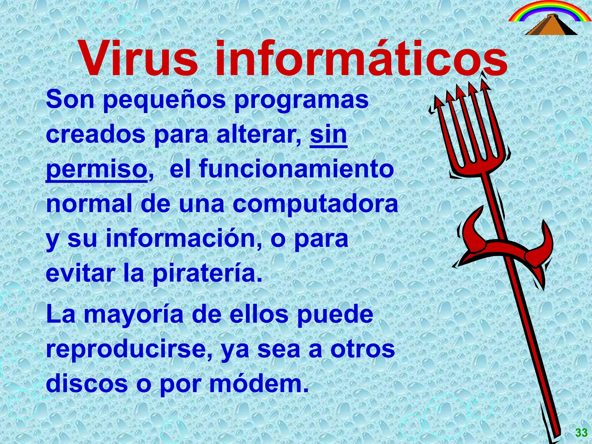 Virus informáticos
Son pequeños programas
creados para alterar, sin
permiso, el funcionamiento
normal de una computadora
y su información, o para
evitar la piratería.
La mayoría de ellos puede
reproducirse, ya sea a otros
discos o por módem.
33
 