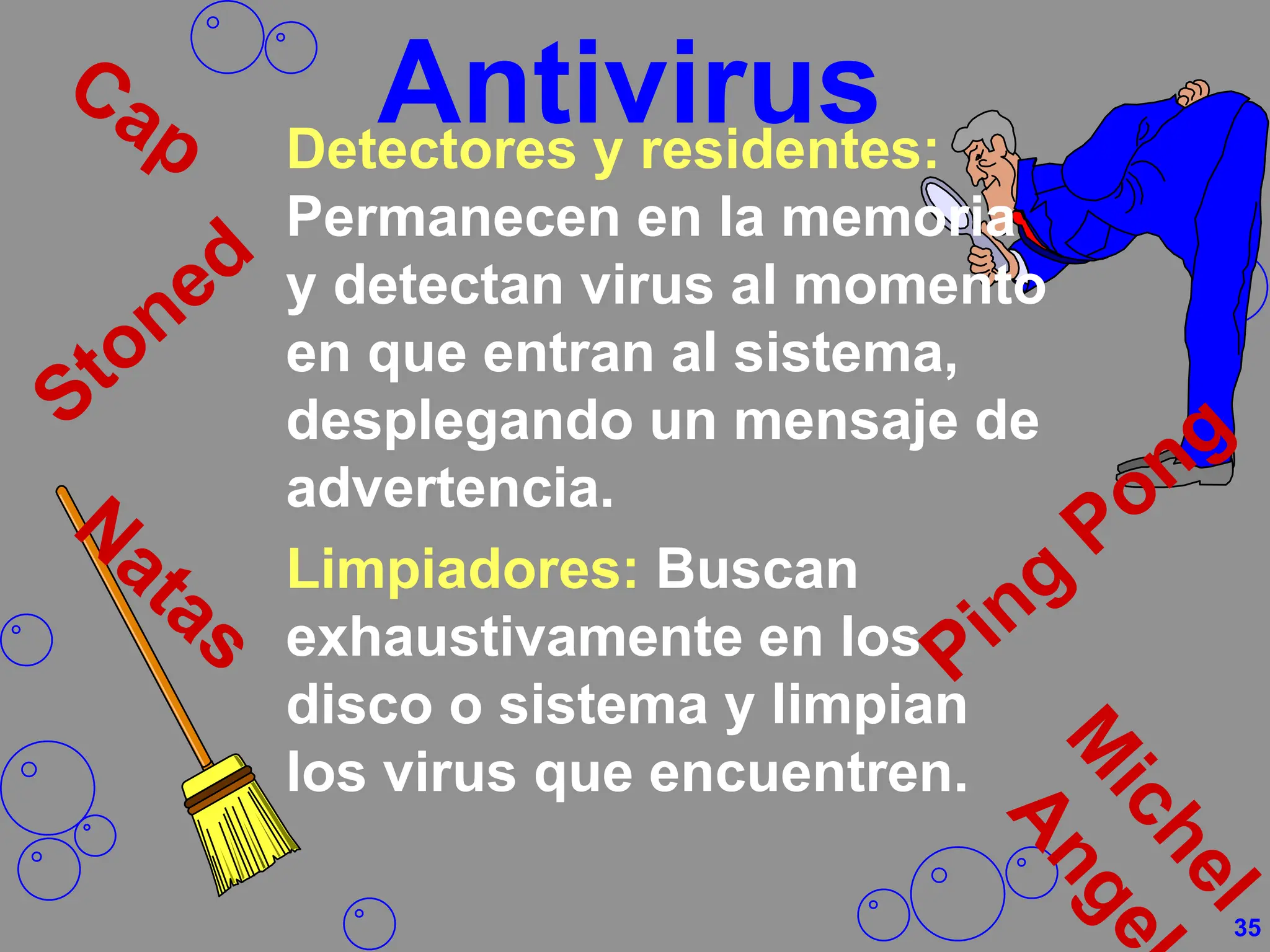 Antivirus
Detectores y residentes:
Permanecen en la memoria
y detectan virus al momento
en que entran al sistema,
desplegando un mensaje de
advertencia.
Limpiadores: Buscan
exhaustivamente en los
disco o sistema y limpian
los virus que encuentren.
35
 