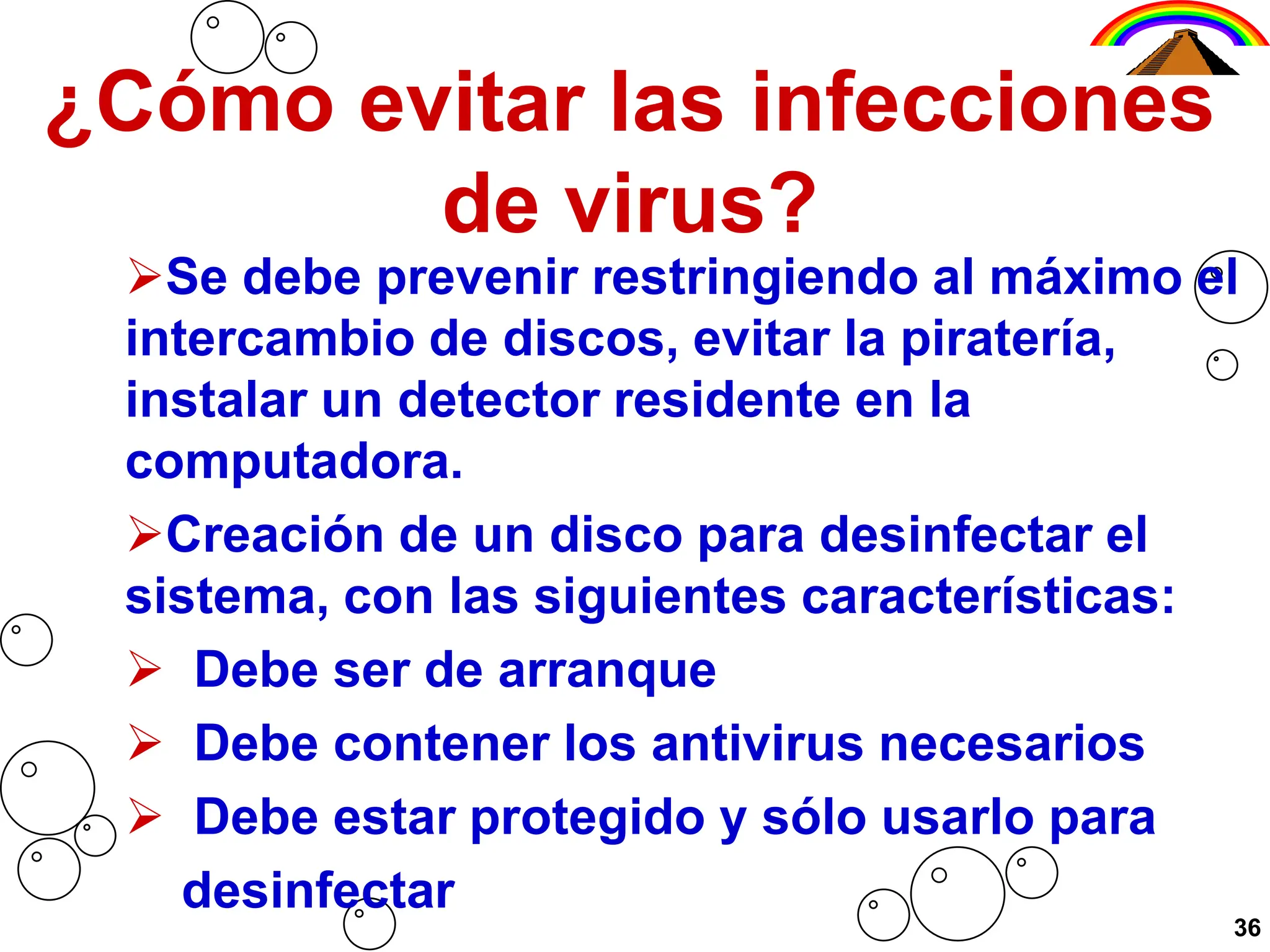¿Cómo evitar las infecciones
de virus?
Se debe prevenir restringiendo al máximo el
intercambio de discos, evitar la piratería,
instalar un detector residente en la
computadora.
Creación de un disco para desinfectar el
sistema, con las siguientes características:
 Debe ser de arranque
 Debe contener los antivirus necesarios
 Debe estar protegido y sólo usarlo para
desinfectar
36
 