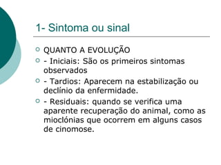 1- Sintoma ou sinal
 QUANTO A EVOLUÇÃO
 - Iniciais: São os primeiros sintomas
observados
 - Tardios: Aparecem na estabilização ou
declínio da enfermidade.
 - Residuais: quando se verifica uma
aparente recuperação do animal, como as
mioclónias que ocorrem em alguns casos
de cinomose.
 