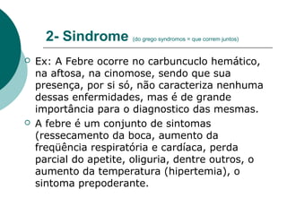 2- Sindrome (do grego syndromos = que correm juntos)
 Ex: A Febre ocorre no carbuncuclo hemático,
na aftosa, na cinomose, sendo que sua
presença, por si só, não caracteriza nenhuma
dessas enfermidades, mas é de grande
importância para o diagnostico das mesmas.
 A febre é um conjunto de sintomas
(ressecamento da boca, aumento da
freqüência respiratória e cardíaca, perda
parcial do apetite, oliguria, dentre outros, o
aumento da temperatura (hipertemia), o
sintoma prepoderante.
 