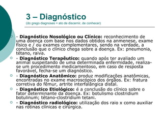 3 – Diagnóstico
(do grego diagnoses = ato de discernir, de conhecer)
 - Diagnóstico Nosológico ou Clínico: reconhecimento de
uma doença com base nos dados obtidos na anmenese, exame
físico e / ou exames complementares, sendo na verdade, a
conclusão que o clínico chega sobre a doença. Ex: pneumonia,
tétano, raiva.
 - Diagnóstico Terapêutico: quando após ter avaliado um
animal suspeitando de uma determinada enfermidade, realiza-
se um procedimento medicamentoso, em caso de resposta
favorável, fecha-se um diagnóstico.
 - Diagnóstico Anatômico: produz modificações anatômicas,
encontradas no exame macroscópico dos órgãos. Ex: fratura
corretiva do fêmur, artrite interfalângica distal.
 - Diagnóstico Etiológico: é a conclusão do clínico sobre o
fator determinante da doença. Ex: botulismo clostridium
botulinum; tétano-clostridium tetani.
 - Diagnóstico radiológico: utilização dos raio x como auxiliar
nas rotinas clínicas e cirúrgica.
 